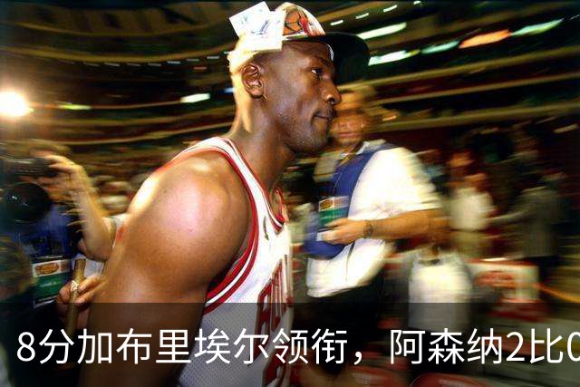 8分加布里埃尔领衔，阿森纳2比0埃弗顿追平曼城积分